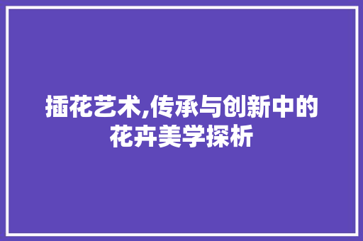 插花艺术,传承与创新中的花卉美学探析