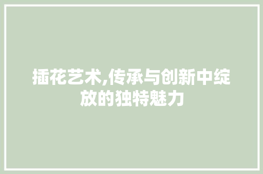 插花艺术,传承与创新中绽放的独特魅力