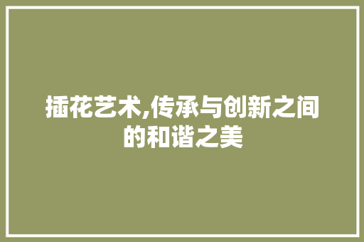 插花艺术,传承与创新之间的和谐之美