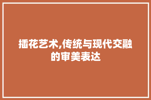 插花艺术,传统与现代交融的审美表达