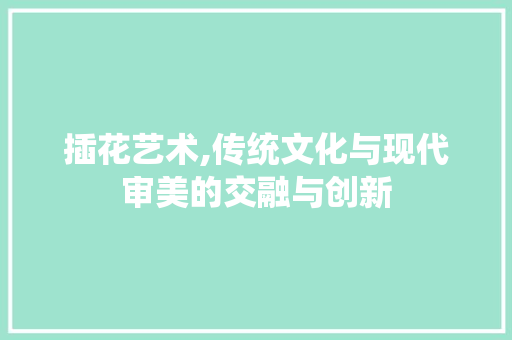 插花艺术,传统文化与现代审美的交融与创新