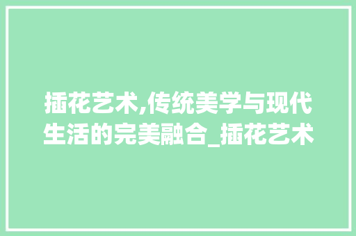 插花艺术,传统美学与现代生活的完美融合_插花艺术出版社的使命与贡献