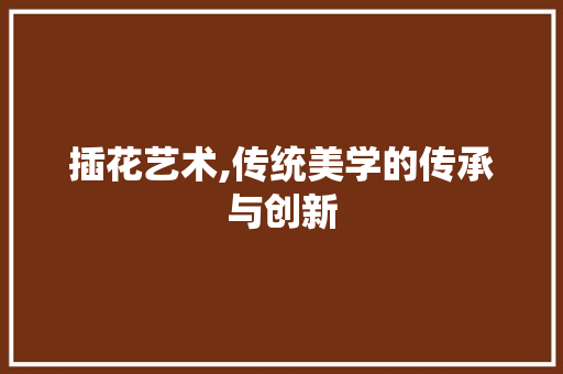 插花艺术,传统美学的传承与创新