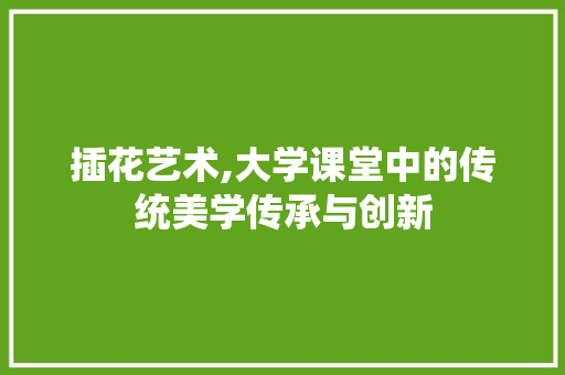 插花艺术,大学课堂中的传统美学传承与创新