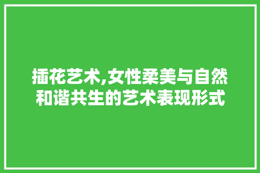 插花艺术,女性柔美与自然和谐共生的艺术表现形式