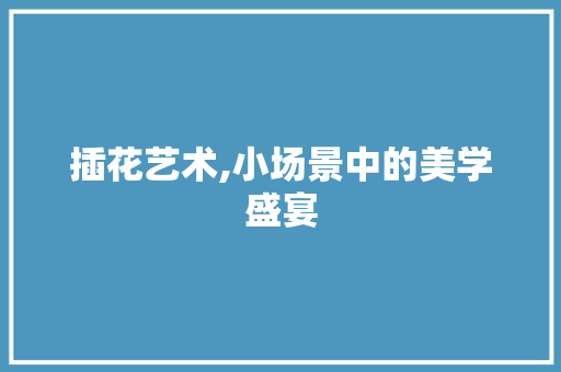 插花艺术,小场景中的美学盛宴