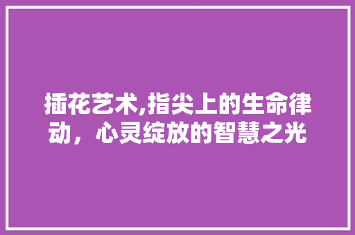 插花艺术,指尖上的生命律动，心灵绽放的智慧之光