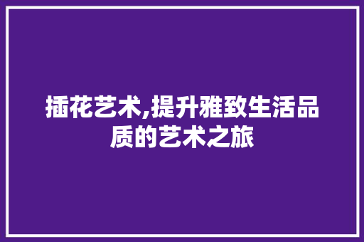 插花艺术,提升雅致生活品质的艺术之旅