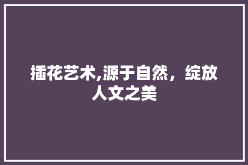 插花艺术,源于自然，绽放人文之美