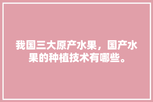 我国三大原产水果，国产水果的种植技术有哪些。 家禽养殖