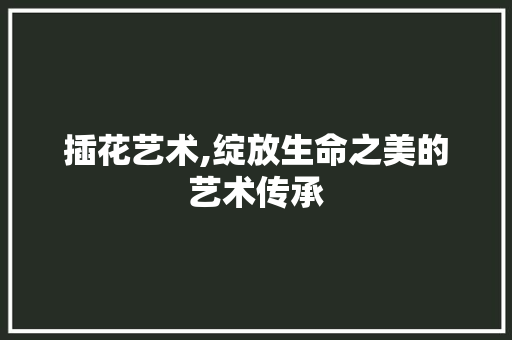 插花艺术,绽放生命之美的艺术传承