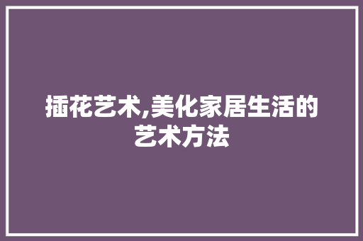 插花艺术,美化家居生活的艺术方法