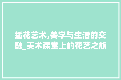 插花艺术,美学与生活的交融_美术课堂上的花艺之旅