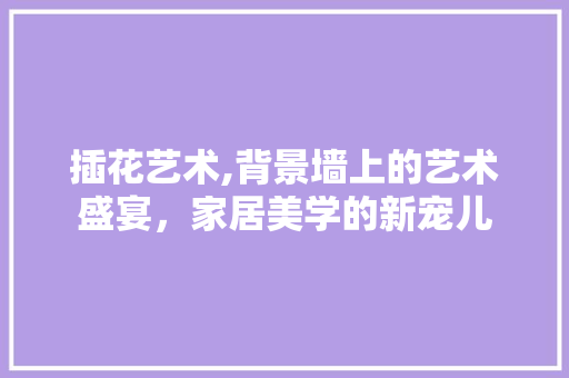 插花艺术,背景墙上的艺术盛宴，家居美学的新宠儿