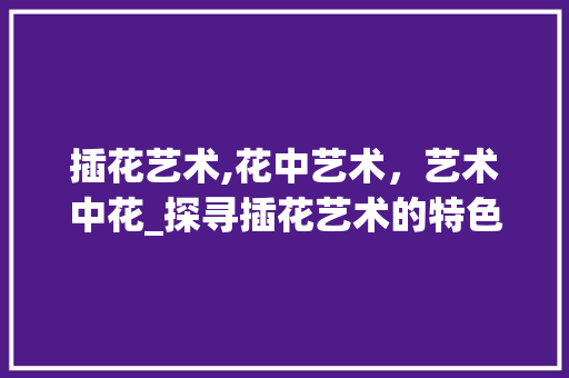 插花艺术,花中艺术，艺术中花_探寻插花艺术的特色与魅力