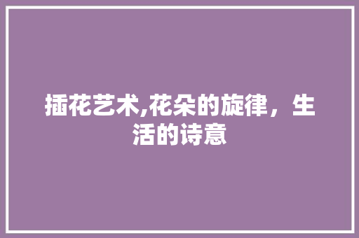 插花艺术,花朵的旋律，生活的诗意