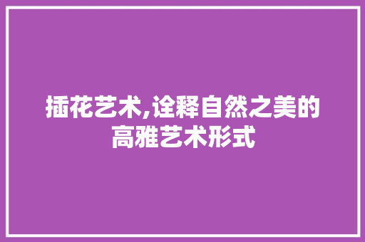 插花艺术,诠释自然之美的高雅艺术形式