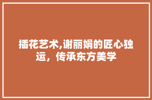 插花艺术,谢丽娟的匠心独运，传承东方美学