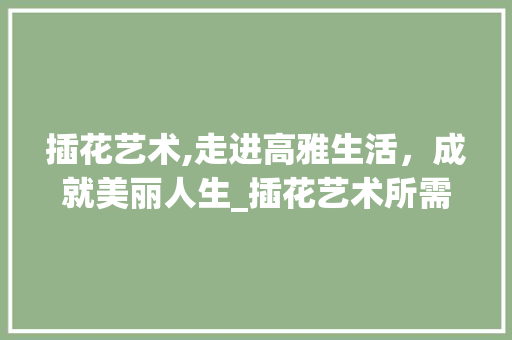 插花艺术,走进高雅生活，成就美丽人生_插花艺术所需资格认证介绍