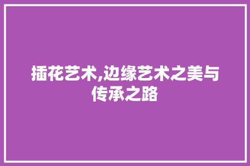 插花艺术,边缘艺术之美与传承之路