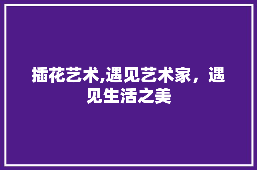 插花艺术,遇见艺术家，遇见生活之美