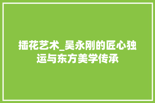 插花艺术_吴永刚的匠心独运与东方美学传承