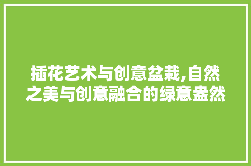 插花艺术与创意盆栽,自然之美与创意融合的绿意盎然