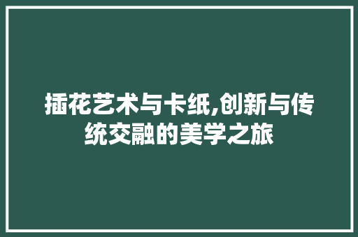 插花艺术与卡纸,创新与传统交融的美学之旅