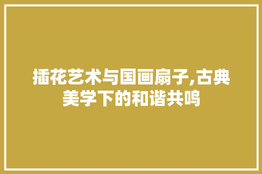 插花艺术与国画扇子,古典美学下的和谐共鸣