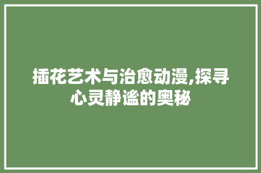 插花艺术与治愈动漫,探寻心灵静谧的奥秘