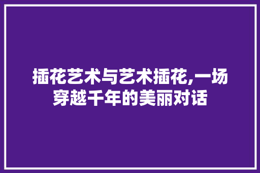 插花艺术与艺术插花,一场穿越千年的美丽对话