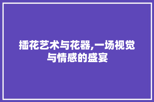 插花艺术与花器,一场视觉与情感的盛宴