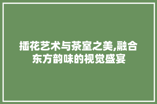 插花艺术与茶室之美,融合东方韵味的视觉盛宴