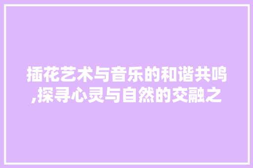 插花艺术与音乐的和谐共鸣,探寻心灵与自然的交融之美