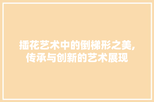 插花艺术中的倒梯形之美,传承与创新的艺术展现