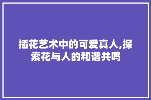 插花艺术中的可爱真人,探索花与人的和谐共鸣