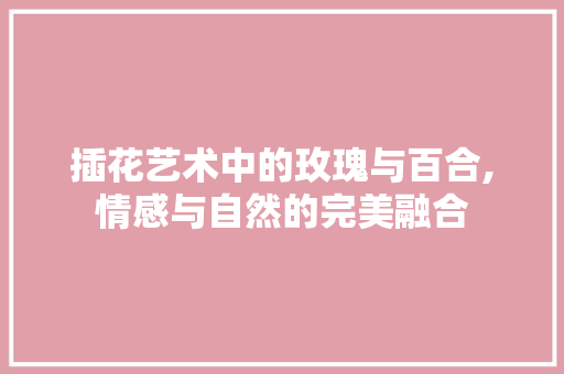 插花艺术中的玫瑰与百合,情感与自然的完美融合 家禽养殖