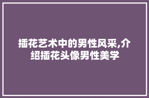 插花艺术中的男性风采,介绍插花头像男性美学