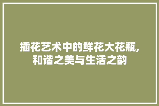 插花艺术中的鲜花大花瓶,和谐之美与生活之韵