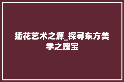 插花艺术之源_探寻东方美学之瑰宝 土壤施肥