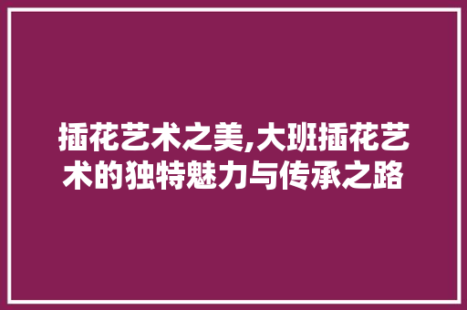 插花艺术之美,大班插花艺术的独特魅力与传承之路