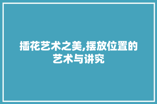 插花艺术之美,摆放位置的艺术与讲究