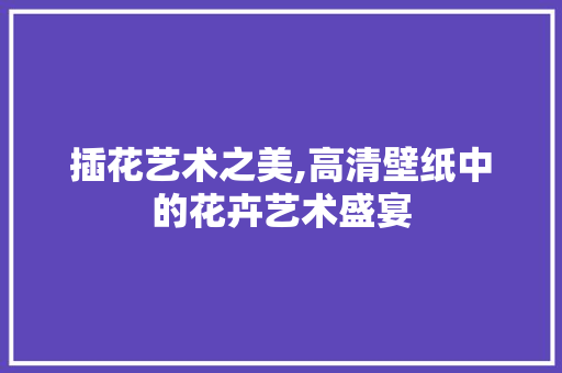 插花艺术之美,高清壁纸中的花卉艺术盛宴 土壤施肥