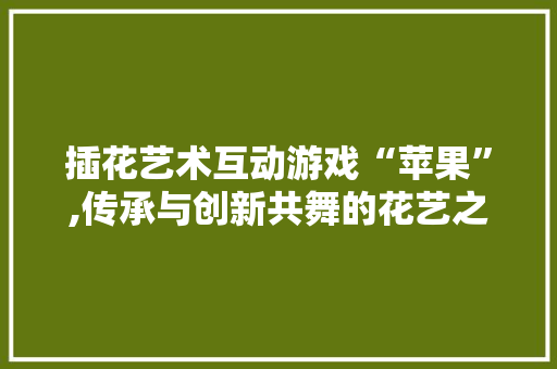 插花艺术互动游戏“苹果”,传承与创新共舞的花艺之旅