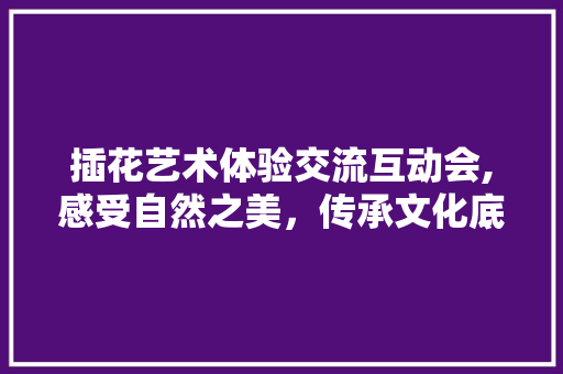 插花艺术体验交流互动会,感受自然之美，传承文化底蕴