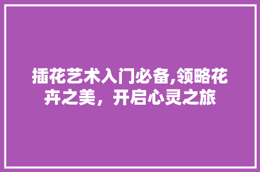 插花艺术入门必备,领略花卉之美，开启心灵之旅