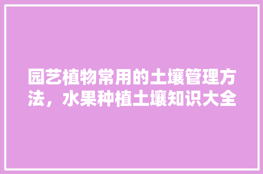 园艺植物常用的土壤管理方法，水果种植土壤知识大全。 家禽养殖