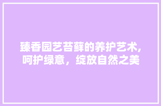 臻香园艺苔藓的养护艺术,呵护绿意，绽放自然之美 畜牧养殖