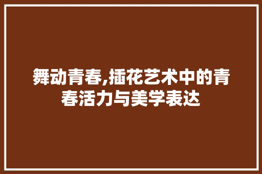 舞动青春,插花艺术中的青春活力与美学表达 蔬菜种植