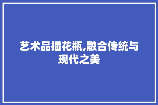 艺术品插花瓶,融合传统与现代之美 土壤施肥